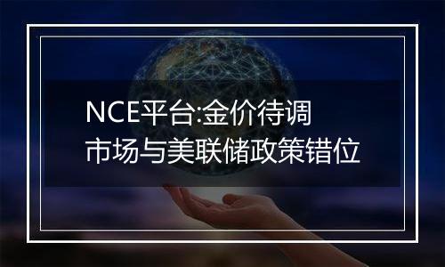 NCE平台:金价待调 市场与美联储政策错位