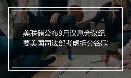 美联储公布9月议息会议纪要美国司法部考虑拆分谷歌