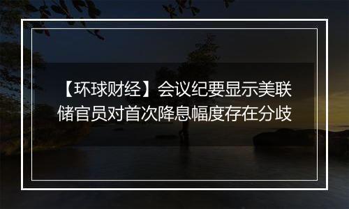 【环球财经】会议纪要显示美联储官员对首次降息幅度存在分歧