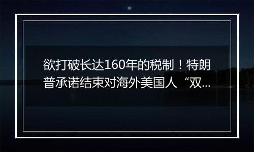 欲打破长达160年的税制!特朗普承诺结束对海外美国人“双重征税”