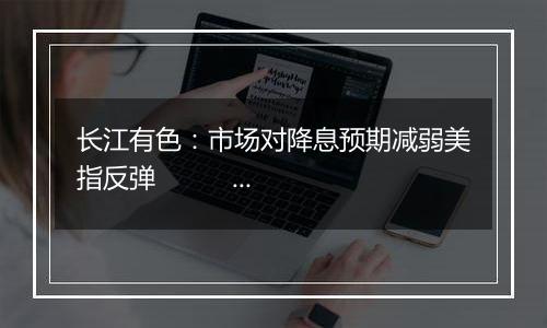 长江有色:市场对降息预期减弱美指反弹 10日镍价或下跌