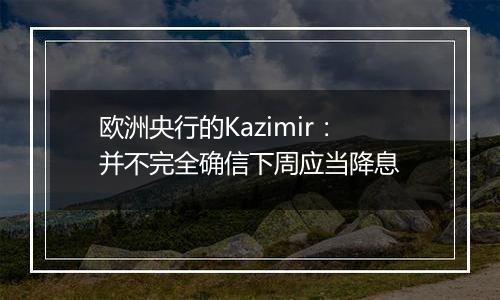 欧洲央行的Kazimir:并不完全确信下周应当降息