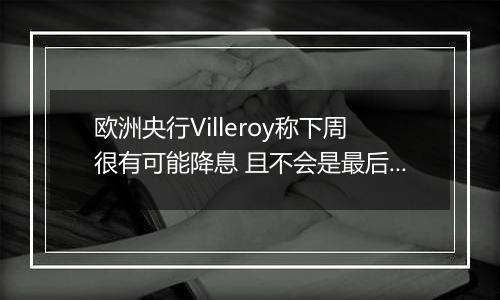 欧洲央行Villeroy称下周很有可能降息 且不会是最后一次