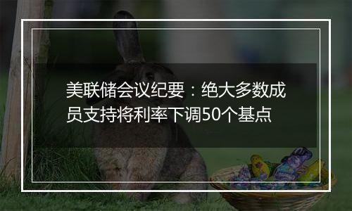 美联储会议纪要:绝大多数成员支持将利率下调50个基点