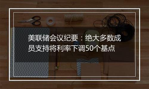 美联储会议纪要:绝大多数成员支持将利率下调50个基点