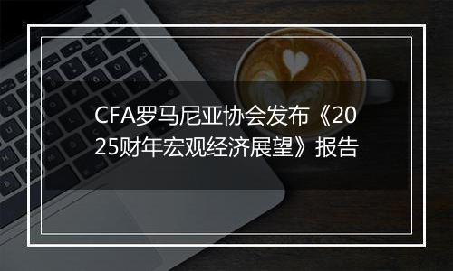 CFA罗马尼亚协会发布《2025财年宏观经济展望》报告