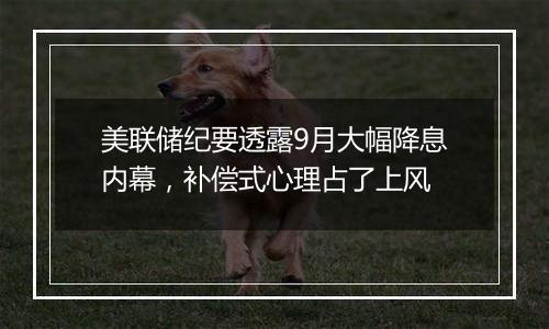 美联储纪要透露9月大幅降息内幕,补偿式心理占了上风