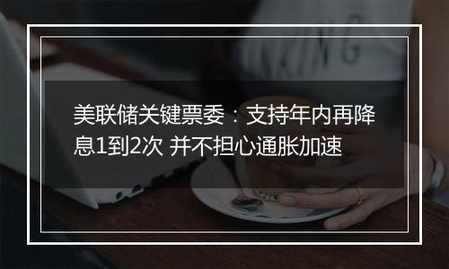 美联储关键票委:支持年内再降息1到2次 并不担心通胀加速