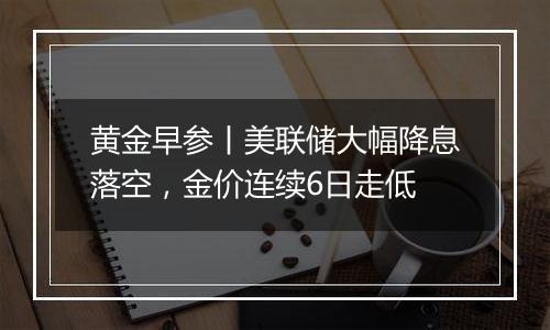 黄金早参丨美联储大幅降息落空,金价连续6日走低