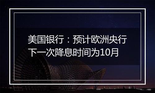 美国银行:预计欧洲央行下一次降息时间为10月