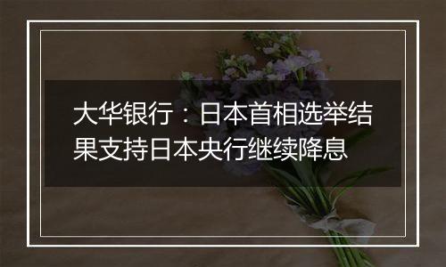 大华银行:日本首相选举结果支持日本央行继续降息