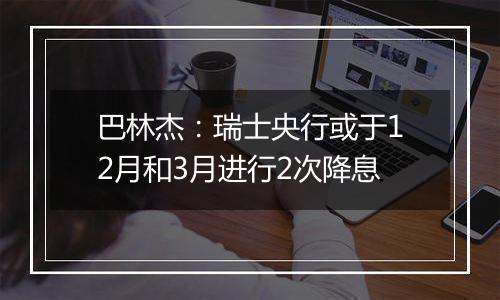 巴林杰:瑞士央行或于12月和3月进行2次降息