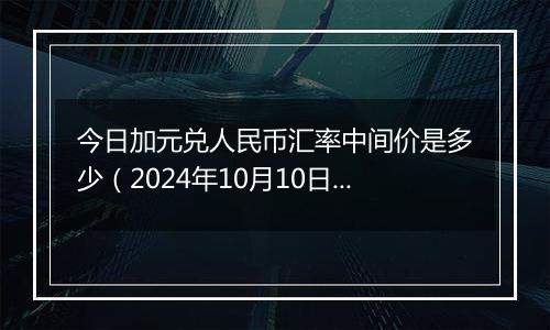 今日加元兑人民币汇率中间价是多少（2024年10月10日）