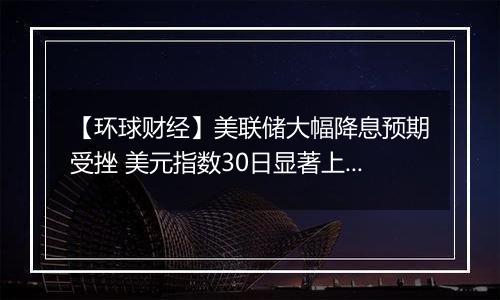 【环球财经】美联储大幅降息预期受挫 美元指数30日显著上涨