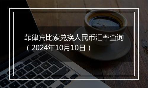 菲律宾比索兑换人民币汇率查询(2024年10月10日)