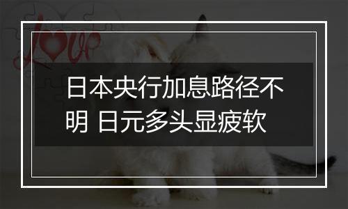 日本央行加息路径不明 日元多头显疲软