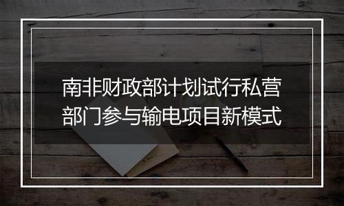 南非财政部计划试行私营部门参与输电项目新模式