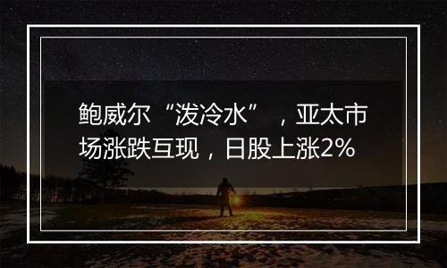 鲍威尔“泼冷水”,亚太市场涨跌互现,日股上涨2%