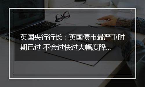 英国央行行长:英国债市最严重时期已过 不会过快过大幅度降息