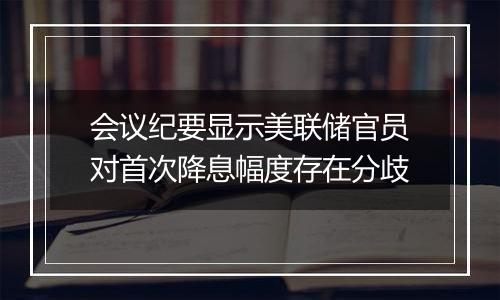 会议纪要显示美联储官员对首次降息幅度存在分歧