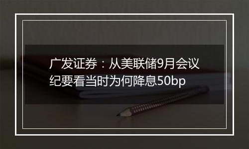 广发证券:从美联储9月会议纪要看当时为何降息50bp