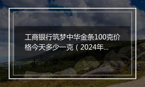 工商银行筑梦中华金条100克价格今天多少一克(2024年11月07日)