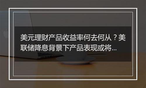 美元理财产品收益率何去何从?美联储降息背景下产品表现或将回落