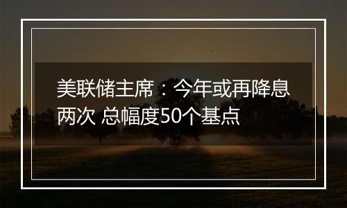 美联储主席:今年或再降息两次 总幅度50个基点