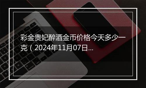 彩金贵妃醉酒金币价格今天多少一克(2024年11月07日)