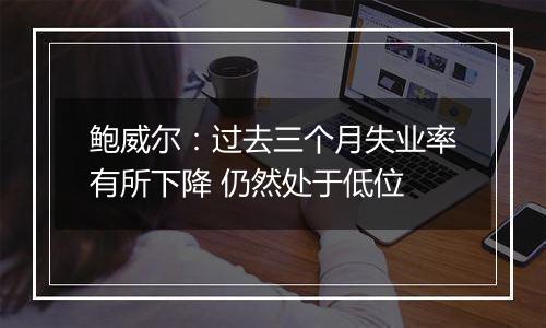 鲍威尔:过去三个月失业率有所下降 仍然处于低位
