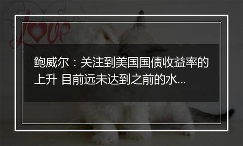 鲍威尔:关注到美国国债收益率的上升 目前远未达到之前的水平