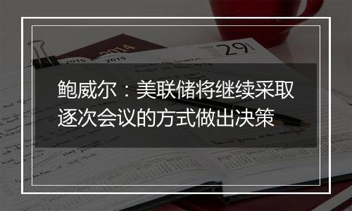 鲍威尔:美联储将继续采取逐次会议的方式做出决策