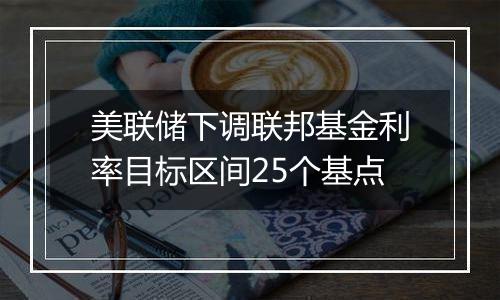 美联储下调联邦基金利率目标区间25个基点