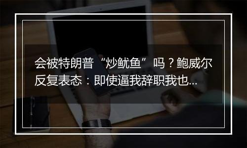 会被特朗普“炒鱿鱼”吗?鲍威尔反复表态:即使逼我辞职我也不干
