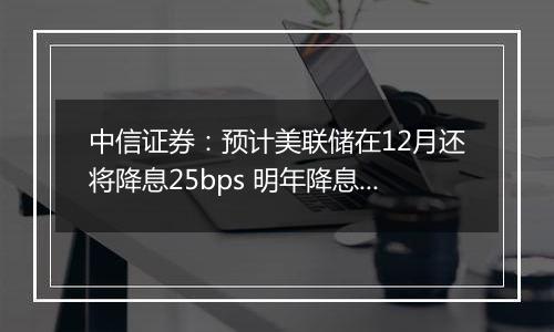 中信证券：预计美联储在12月还将降息25bps 明年降息或仍是大方向