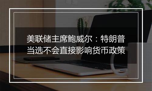 美联储主席鲍威尔:特朗普当选不会直接影响货币政策