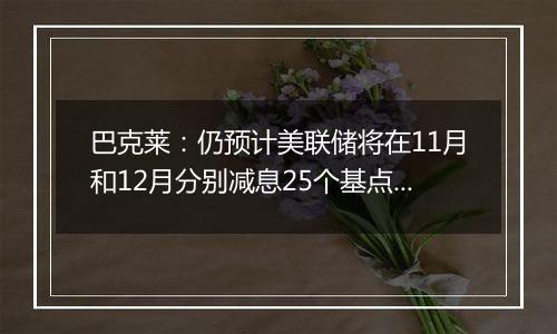 巴克莱:仍预计美联储将在11月和12月分别减息25个基点 2025年再减息三次