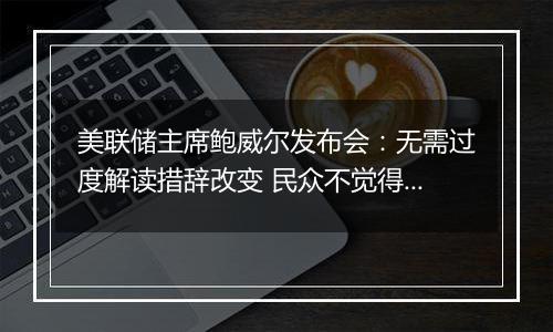 美联储主席鲍威尔发布会:无需过度解读措辞改变 民众不觉得经济好没错