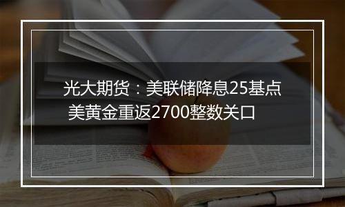 光大期货:美联储降息25基点 美黄金重返2700整数关口