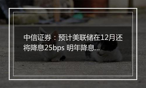 中信证券:预计美联储在12月还将降息25bps 明年降息或仍是大方向