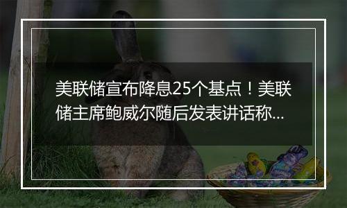 美联储宣布降息25个基点！美联储主席鲍威尔随后发表讲话称“总统也无权解雇我”