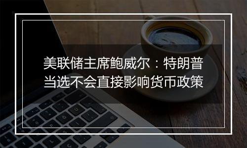 美联储主席鲍威尔:特朗普当选不会直接影响货币政策