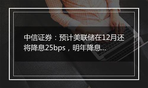 中信证券:预计美联储在12月还将降息25bps,明年降息或仍是大方向