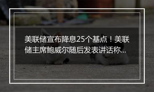 美联储宣布降息25个基点!美联储主席鲍威尔随后发表讲话称“总统也无权解雇我”