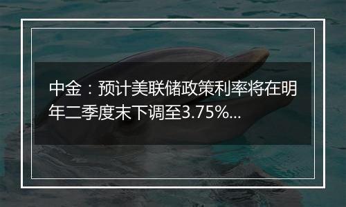 中金:预计美联储政策利率将在明年二季度末下调至3.75%至4%的中性水平