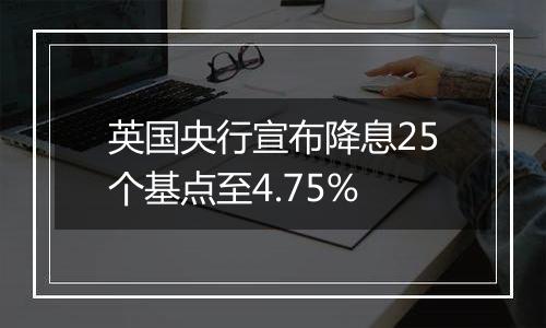 英国央行宣布降息25个基点至4.75%