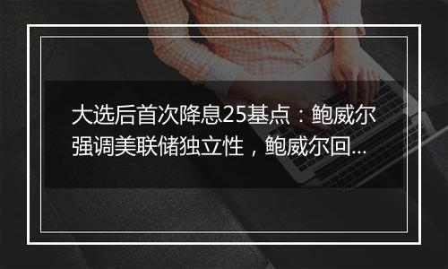 大选后首次降息25基点:鲍威尔强调美联储独立性,鲍威尔回应特朗普胜选影响
