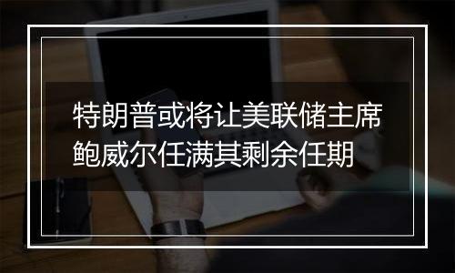 特朗普或将让美联储主席鲍威尔任满其剩余任期