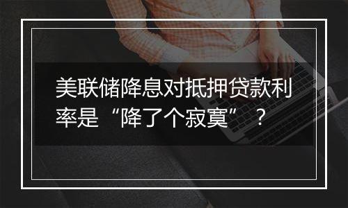 美联储降息对抵押贷款利率是“降了个寂寞”?