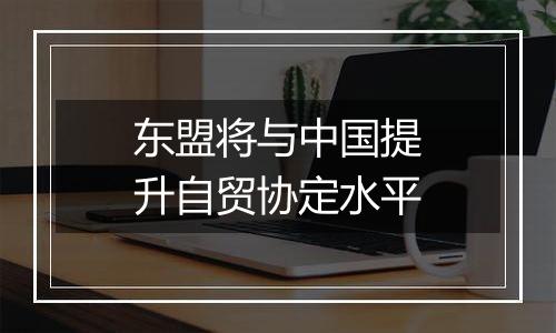 东盟将与中国提升自贸协定水平